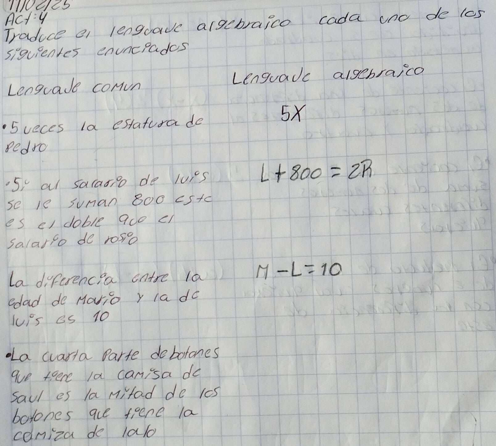 100cl25 
Acty 
Traduce e lenguacc argebraice cada uno de los 
siguientes enuncrades 
Lenguade comvn Lenguadc algebraico 
5 veces la estatura de
5x
edro 
5, al sarasio de luis
L+800=2R
se le suman 800 cs+c
es el doble ace c1 
salario do rosio 
la differencea entre la
M-L=10
edad de Mario y Ia do 
JUis es 10
a wvarta Parte debotones 
aue tere la can'sa do 
saul es la mifad de 1cs 
borohes aue fiene la 
caniza de lalo