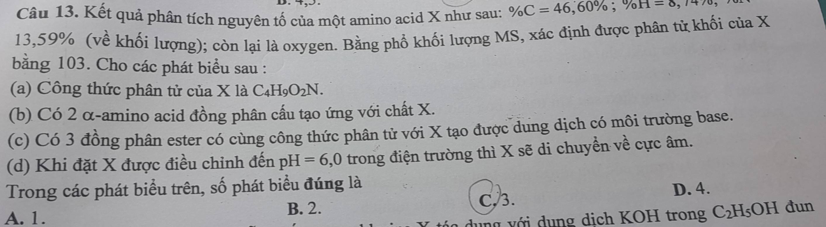 Kết quả phân tích nguyên tố của một amino acid X như sau: % C=46, 60%; % H=0, 
13, 59% (về khối lượng); còn lại là oxygen. Bằng phổ khối lượng MS, xác định được phân tử khối của X
bằng 103. Cho các phát biểu sau :
(a) Công thức phân tử của X là C_4H_9O_2N.
(b) Có 2 α -amino acid đồng phân cấu tạo ứng với chất X.
(c) Có 3 đồng phân ester có cùng công thức phân tử với X tạo được dung dịch có môi trường base.
(d) Khi đặt X được điều chỉnh đến pH =6,0 trong điện trường thì X sẽ di chuyển về cực âm.
Trong các phát biểu trên, số phát biểu đúng là
D. 4.
B. 2. C, 3.
A. 1. đun
ng với dụng dịch KOH trong C_2H_5OH