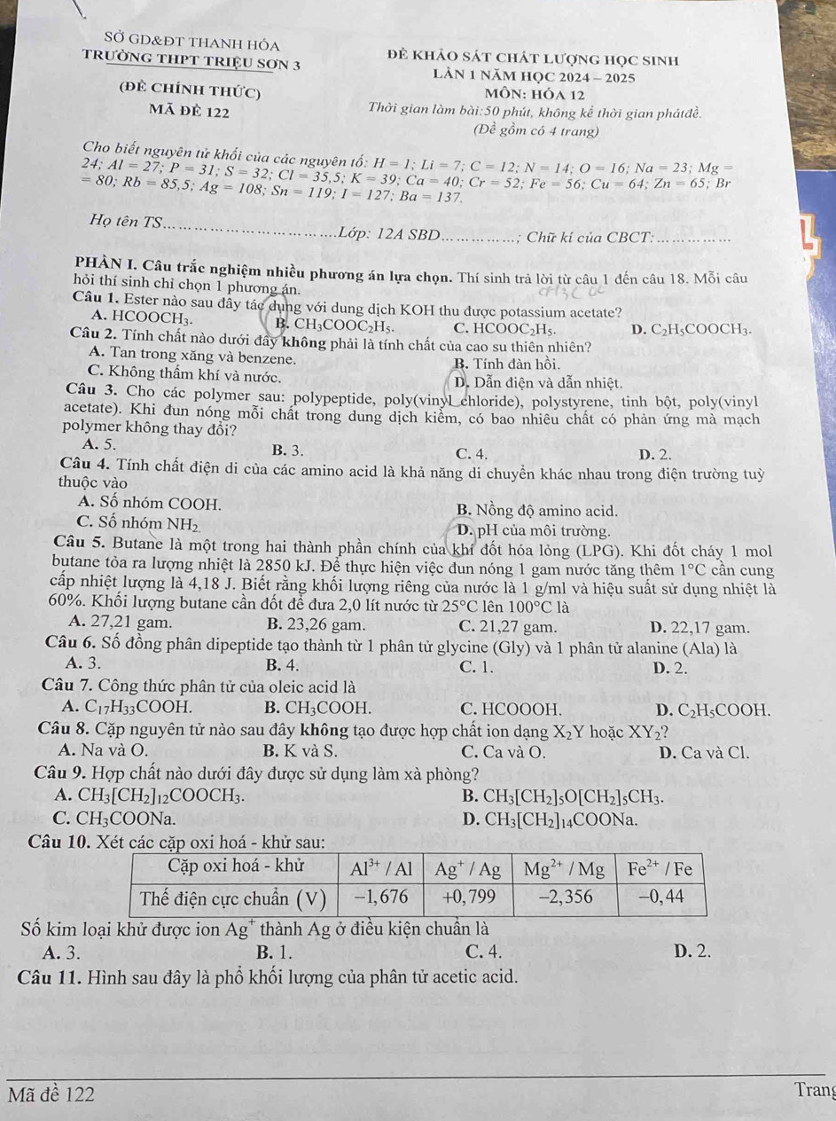 SỞ GD&Đt tHANh hóa đẻ khảo sát chát lượng học sinh
trườNG THPT TRIệU SơN 3  LàN 1 năM HQC 2024 - 2025
(đẻ ChínH tHứC)  môN: hóa 12
mã đè 122 Thời gian làm bài:50 phút, không kể thời gian phátđề.
(Đề gồm có 4 trang)
Cho biết nguyên tử khối của các nguyên tổ dot 0:H=1;Li=7;C=12;N=14;O=16;Na=23;Mg=
24;Al=27;P=31;S=32;Cl=35,5;K=39;Cr=52;Fe=56;Cu=64;Zn=65;Br
=80;Rb=85,5;Ag=108;Sn=119;I=127;Ba=137.
Họ tên TS_
Lớp: 12A SBD_ ; Chữ kí của CBCT:_
PHÀN I. Câu trắc nghiệm nhiều phương án lựa chọn. Thí sinh trả lời từ câu 1 đến câu 18. Mỗi câu
hỏi thí sinh chỉ chọn 1 phương án.
Câu 1. Ester nào sau dây tác dụng với dung dịch KOH thu được potassium acetate?
A. HCOOCH₃. B. CH_3COOC_2H_5 C. HCOOC₂H₅. D. C_2H_5COOCH_3.
Câu 2. Tính chất nào dưới đây không phải là tính chất của cao su thiên nhiên?
A. Tan trong xăng và benzene.
B. Tính đàn hồi
C. Không thầm khí và nước. D. Dẫn điện và dẫn nhiệt
Câu 3. Cho các polymer sau: polypeptide, poly(vinyl chloride), polystyrene, tinh bột, poly(vinyl
acetate). Khi đun nóng mỗi chất trong dung dịch kiểm, có bao nhiêu chất có phản ứng mà mạch
polymer không thay đổi?
A. 5. B. 3. C. 4. D. 2.
Câu 4. Tính chất điện di của các amino acid là khả năng di chuyền khác nhau trong điện trường tuỳ
thuộc vào
A. Số nhóm COOH. B. Nồng độ amino acid.
C. Số nhóm NH_2 D. pH của môi trường.
Câu 5. Butane là một trong hai thành phần chính của khí đốt hóa lỏng (LPG). Khi đốt cháy 1 mol
butane tỏa ra lượng nhiệt là 2850 kJ. Để thực hiện việc đun nóng 1 gam nước tăng thêm 1°C cần cung
cấp nhiệt lượng là 4,18 J. Biết rằng khối lượng riêng của nước là 1 g/ml và hiệu suất sử dụng nhiệt là
60%. Khối lượng butane cần đốt để đưa 2,0 lít nước từ 25°C lên 100°Cla
A. 27,21 gam. B. 23,26 gam. C. 21,27 gam. D. 22,17 gam.
Câu 6. Số đồng phân dipeptide tạo thành từ 1 phân tử glycine ( () ly) và 1 phân tử alanine (Ala) là
A. 3. B. 4. C. 1. D. 2.
Câu 7. Công thức phân tử của oleic acid là
A. C_17H_33COOH. B. CH_3COOH. C. HCOOOH. D. C_2H_5COOH.
Câu 8. Cặp nguyên tử nào sau đây không tạo được hợp chất ion dạng X_2Y hoặc XY_2?
A. Na và O. B. K và S. C. Ca và O. D. Ca và Cl.
Câu 9. Hợp chất nào dưới đây được sử dụng làm xà phòng?
A. CH_3[CH_2]_12COOCH_3. B. CH_3[CH_2]_5O[CH_2]_5CH_3.
C. CH_3C COONa. D. CH_3[CH_2]_14COONa.
Câu 10. Xétu:
Số kim loại khử được ion Ag* thành Ag ở điều kiện chuần là
A. 3. B. 1. C. 4. D. 2.
Câu 11. Hình sau đây là phổ khối lượng của phân tử acetic acid.
_
Mã đề 122 Trang