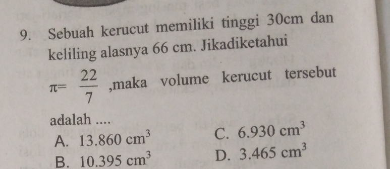 Sebuah kerucut memiliki tinggi 30cm dan
keliling alasnya 66 cm. Jikadiketahui
π = 22/7  ,maka volume kerucut tersebut
adalah ....
A. 13.860cm^3 C. 6.930cm^3
B. 10.395cm^3
D. 3.465cm^3