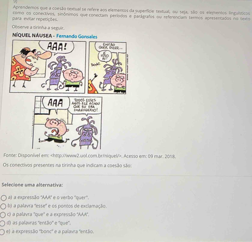 Aprendemos que a coesão textual se refere aos elementos da superfície textual, ou seja, são os elementos linguísticos
como os conectivos, sinônimos que conectam períodos e parágrafos ou referenciam termos apresentados no texto
para evitar repetições.
Observe a tirinha a seguir.
NÍQ
Fonte: Disponível em:. Acesso em: 09 mar. 2018.
Os conectivos presentes na tirinha que indicam a coesão são:
_
Selecione uma alternativa:
a) a expressão 'AAA" e o verbo "quer".
b) a palavra ''esse' e os pontos de exclamação.
c) a palavra ''que'' e a expressão ''AAA'.
d) as palavras ''então' e ''que'.
e) a expressão “bonc” e a palavra “então.