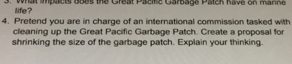 What impacts does the Great Pacific Garbage Patch have on manne 
life? 
4. Pretend you are in charge of an international commission tasked with 
cleaning up the Great Pacific Garbage Patch. Create a proposal for 
shrinking the size of the garbage patch. Explain your thinking.