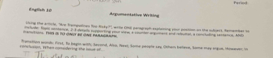 Period: 
English 10 Argumentative Writing 
Uung the article, "Are Trampoñines Too Risky?', write ONE paragraph explaining your position on the subject. Remember to 
include: Jonic sentence. 2-3 detai's supporting your view, a counter-argument and rebuttal, a concluding sentence, AND 
transitions. THIS IS TO ONLY BE ONE PARAGRAPH. 
Transition words: First, To begin with; Second, Also, Next; Some people say, Others believe, Some may argue, However: In 
conclusion, When considering the issue of..