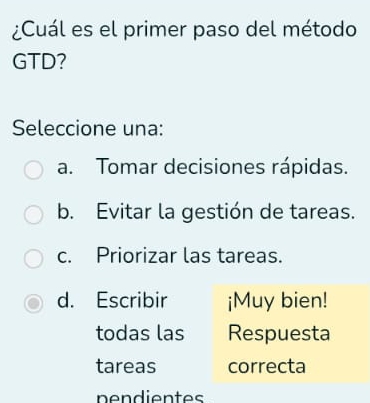 ¿Cuál es el primer paso del método
GTD?
Seleccione una:
a. Tomar decisiones rápidas.
b. Evitar la gestión de tareas.
c. Priorizar las tareas.
d. Escribir ¡Muy bien!
todas las Respuesta
tareas correcta
nendientes