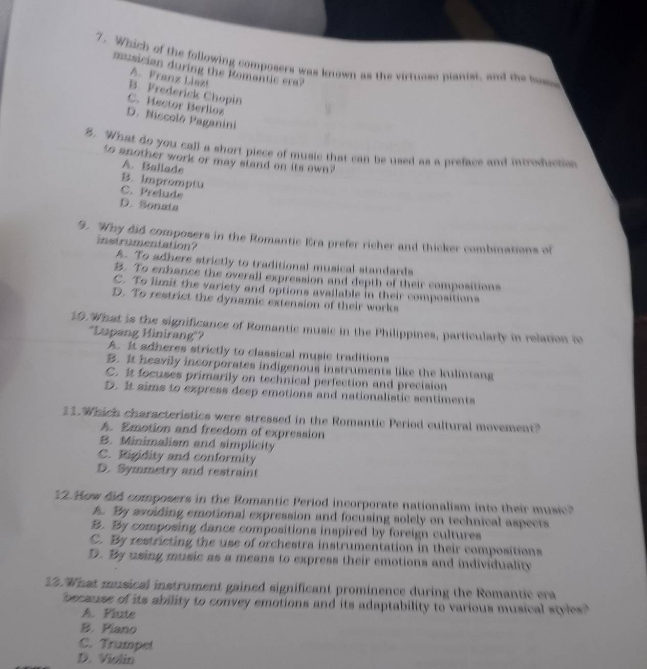 Which of the following composers was known as the virtuose pianist, and the bose
musician durin the Roman ie e
A. Frenz Liezt
B. Frederick Chopin
C. Hector Berlioz
D. Niccolō Paganini
2. What do you call a short piece of music that can be used as a preface and introduction
to another work or may stand on its own ?
A. Ballads
B. Impromptu
C.Prelude
D. Sonsia
9. "Why did composers in the Romantic Era prefer richer and thicker combinations of
instrumentation?
A. To adhers strictly to traditional musical standards
B. To enhance the overall expression and depth of their compositions
C. To limit the variety and options available in their compositions
D. To restrict the dynamic extension of their works
10.What is the significance of Romantic music in the Philippines, particularly in relation i
'Lupang Hinirang'?
A. It adheres strictly to classical music traditions
B. It heavily incorporates indigenous instruments like the kulintang
C. it focuses primarily on technical perfection and precision
D. It sims to express deep emotions and nationalistic sentiments
11. Which characteristics were stressed in the Romantic Period cultural movement?
A. Emotion and freedom of expression
B. Minimalism and simplicity
C. Rigidity and conformity
D. Symmetry and restraint
Aow fad composers in the Romantic Period incorporate nationalism into their music 
. By asciding emotional expression and focusing solely on technical aspects
B. By composing dance compositions inspired by foreign cultures
C. By restricting the use of orchestra instrumentation in their compositions
D. By using music as a means to express their emotions and individuality
13. What musical instrument gained significant prominence during the Romantic era
pecause of its ability to convey emotions and its adaptability to various musical styles."
A. Flute
B. Piano
C. Trumpet
D. Violin