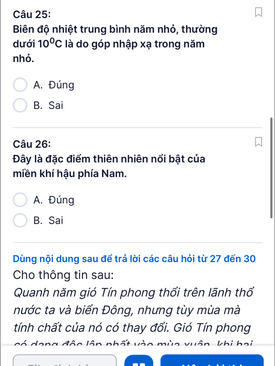 Biên độ nhiệt trung bình năm nhỏ, thường
dưới 10^0C là do góp nhập xạ trong năm
nhỏ.
A. Đúng
B. Sai
Câu 26:
Đây là đặc điểm thiên nhiên nổi bật của
miền khí hậu phía Nam.
A. Đúng
B. Sai
Dùng nội dung sau để trả lời các câu hỏi từ 27 đến 30
Cho thông tin sau:
Quanh năm gió Tín phong thổi trên lãnh thổ
nước ta và biển Đông, nhưng tùy mùa mà
tính chất của nó có thay đổi. Gió Tín phong