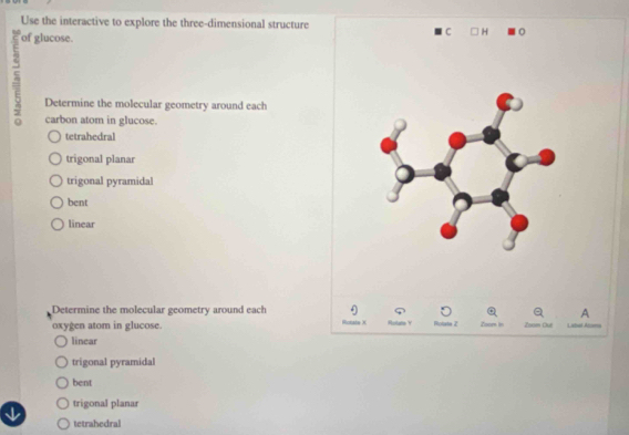 Use the interactive to explore the three-dimensional structure
of glucose.
C H
Determine the molecular geometry around each
carbon atom in glucose.
tetrahedral
trigonal planar
trigonal pyramidal
bent
linear
Determine the molecular geometry around each A
oxygen atom in glucose. Zoore in Zoam Oué Label Alzoms
linear
trigonal pyramidal
bent
trigonal planar
tetrahedral