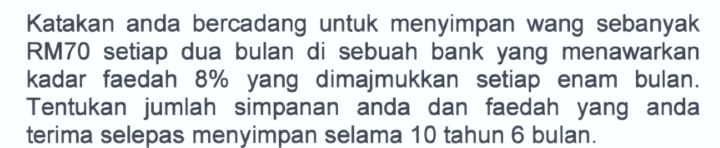 Katakan anda bercadang untuk menyimpan wang sebanyak
RM70 setiap dua bulan di sebuah bank yang menawarkan 
kadar faedah 8% yang dimajmukkan setiap enam bulan. 
Tentukan jumlah simpanan anda dan faedah yang anda 
terima selepas menyimpan selama 10 tahun 6 bulan.