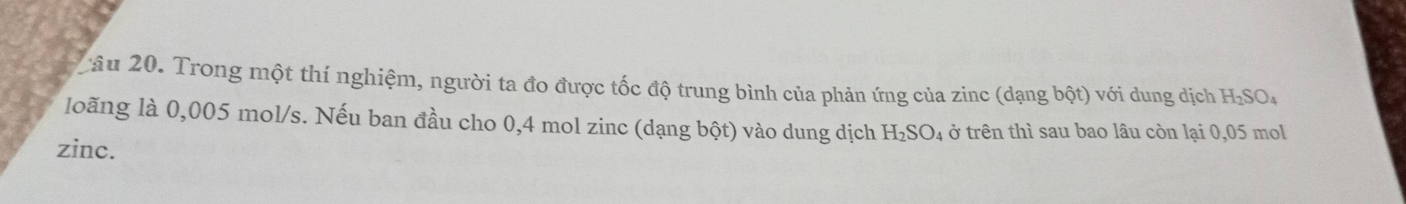 Trong một thí nghiệm, người ta đo được tốc độ trung bình của phản ứng của zinc (dạng bhat Qt) với dung dịch H_2SO_4
loãng là 0,005 mol/s. Nếu ban đầu cho 0,4 mol zinc (dạng bột) vào dung dịch H_2SO_4 ở trên thì sau bao lâu còn lại 0,05 mol
zinc.