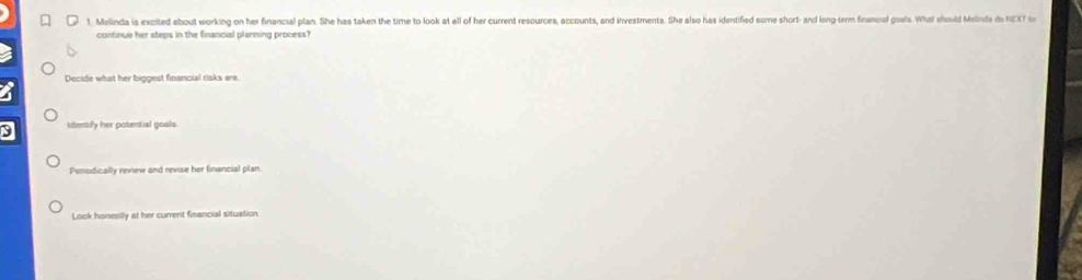 Melinda is excited about working on her financial plan. She has taken the time to look at all of her current resources, accounts, and irvestments. She also has identified some short- and long-term financial goals. What should Mesbrida do NEXT in
confinue her steps in the financial planning process?
Decide what her biggest financial risks ere
3 litentify her potential goals.
Penodically review and revise her financial plan.
Look honesilly at her current financial situation