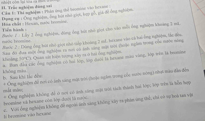 nhiệt còn lại tỏa ra môi truời 
II. Trắc nghiệm đúng sai 
2 
Câu 1: Thí nghiệm : Phản ứng thể bromine vào hexane : 
Dụng cụ : Ống nghiệm, ống hút nhỏ giọt, kẹp g0 , giá đề ống nghiệm. 
Hóa chất : Hexan, nước bromine. 
Tiến hành : 
Bước 1 : Lấy 2 ống nghiệm, dùng ống hút nhỏ giọt cho vào mỗi ống nghiệm khoảng 2 mL
Bước 2 : Dùng ống hút nhỏ giọt nhỏ tiếp khoảng 2 mL hexane vào cả hai ống nghiệm, lắc đều. 
nước bromine. 
Sau đó đưa một ống nghiệm ra nơi có ánh sáng mặt trời (hoặc ngâm trong cốc nước nóng 
khoảng 50°C). Quan sát hiện tượng xảy ra ở hai ổng nghiệm. 
a. Ban đầu các ống nghiệm có hai lớp, lớp dưới là hexane màu vàng, lớp trên là bromine 
không màu. 
b. Sau khi lắc đều: 
+ Ống nghiệm để nơi có ánh sáng mặt trời (hoặc ngâm trong cốc nước nóng) nhạt màu dần đến 
+ Ông nghiệm không đề ở nơi có ánh sáng mặt trời tách thành hai lớp; lớp trên là hỗn hợp 
mất màu; 
bromine và hexane còn lớp dưới là nước. 
c. Với ống nghiệm không để ngoài ánh sáng không xảy ra phản ứng thế, chỉ có sự hoà tan vật 
lí bromine vào hexane