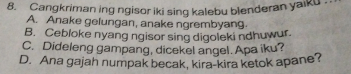 Cangkriman ing ngisor iki sing kalebu blenderan yaiku
A. Anake gelungan, anake ngrembyang.
B. Cebloke nyang ngisor sing digoleki ndhuwur.
C. Dideleng gampang, dicekel angel. Apa iku?
D. Ana gajah numpak becak, kira-kira ketok apane?