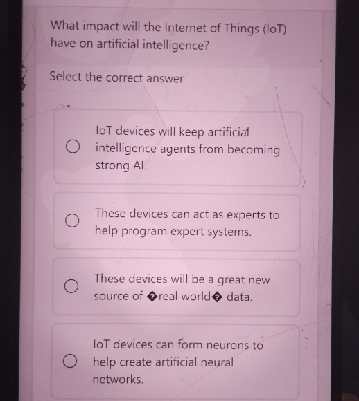 What impact will the Internet of Things (IoT)
have on artificial intelligence?
Select the correct answer
IoT devices will keep artificial
intelligence agents from becoming
strong Al.
These devices can act as experts to
help program expert systems.
These devices will be a great new
source of ◆real world◆ data.
IoT devices can form neurons to
help create artificial neural
networks.