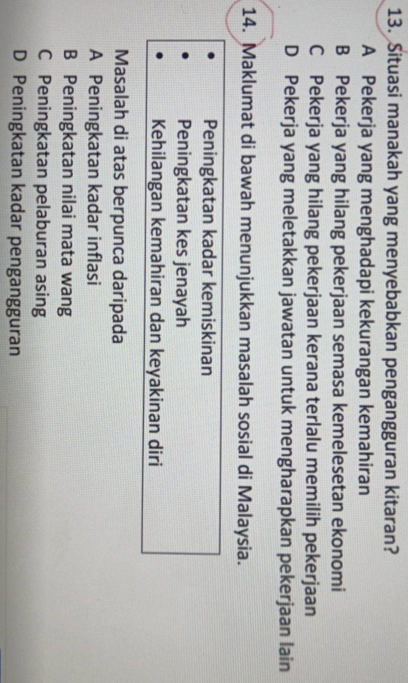Situasi manakah yang menyebabkan pengangguran kitaran?
A Pekerja yang menghadapi kekurangan kemahiran
B Pekerja yang hilang pekerjaan semasa kemelesetan ekonomi
C Pekerja yang hilang pekerjaan kerana terlalu memilih pekerjaan
D Pekerja yang meletakkan jawatan untuk mengharapkan pekerjaan lain
14. Maklumat di bawah menunjukkan masalah sosial di Malaysia.
Peningkatan kadar kemiskinan
Peningkatan kes jenayah
Kehilangan kemahiran dan keyakinan diri
Masalah di atas berpunca daripada
A Peningkatan kadar inflasi
B Peningkatan nilai mata wang
C Peningkatan pelaburan asing
D Peningkatan kadar pengangguran