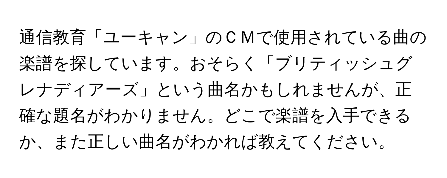 通信教育「ユーキャン」のＣＭで使用されている曲の楽譜を探しています。おそらく「ブリティッシュグレナディアーズ」という曲名かもしれませんが、正確な題名がわかりません。どこで楽譜を入手できるか、また正しい曲名がわかれば教えてください。