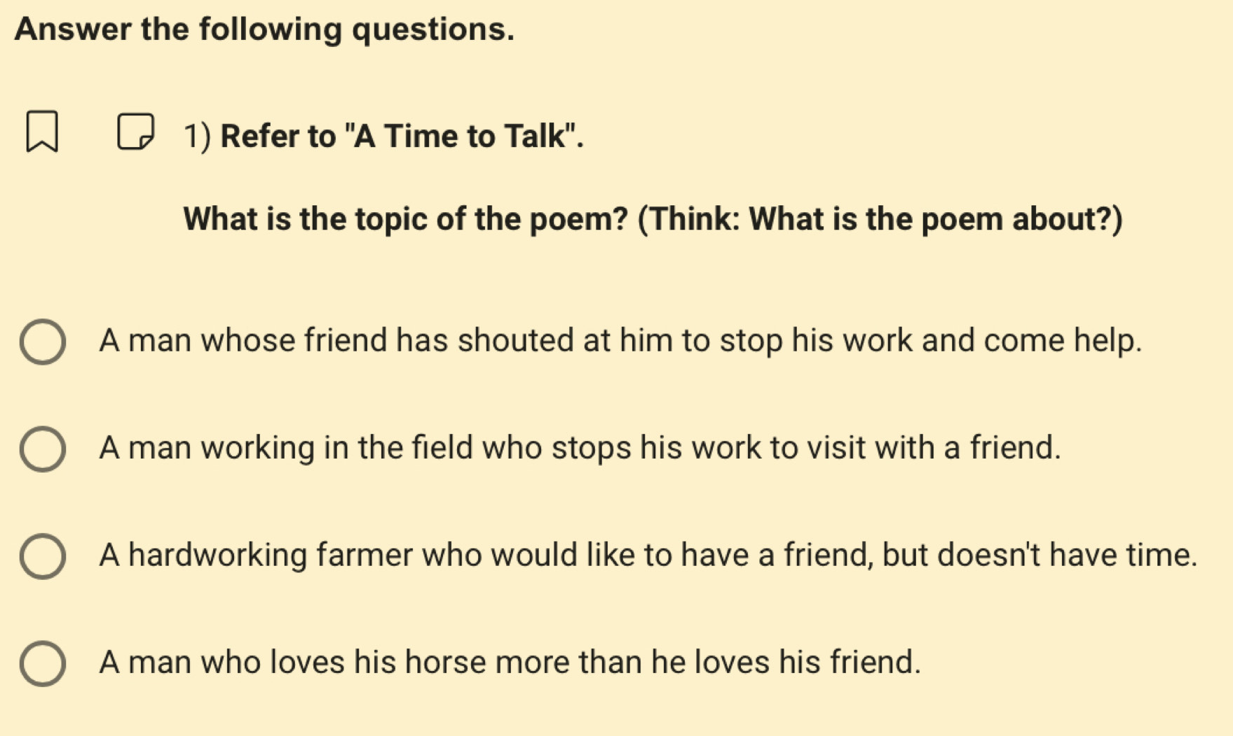 Answer the following questions.
1) Refer to "A Time to Talk".
What is the topic of the poem? (Think: What is the poem about?)
A man whose friend has shouted at him to stop his work and come help.
A man working in the field who stops his work to visit with a friend.
A hardworking farmer who would like to have a friend, but doesn't have time.
A man who loves his horse more than he loves his friend.