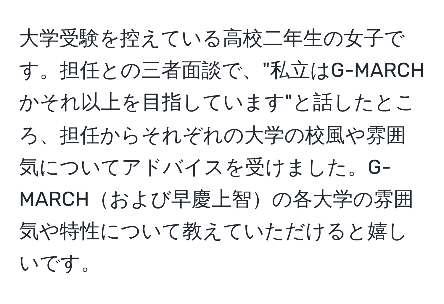 大学受験を控えている高校二年生の女子です。担任との三者面談で、"私立はG-MARCHかそれ以上を目指しています"と話したところ、担任からそれぞれの大学の校風や雰囲気についてアドバイスを受けました。G-MARCHおよび早慶上智の各大学の雰囲気や特性について教えていただけると嬉しいです。