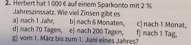 Herbert hat 1 000 € auf einem Sparkonto mit 2 %
Jahreszinssatz. Wie viel Zinsen gibt es 
a) nach 1 Jahr, b] nach 6 Monaten, c) nach 1 Monat, 
d] nach 70 Tagen, e) nach 200 Tagen, f) nach 1 Tag, 
g) vom 1. März bis zum 1. Juni eines Jahres?