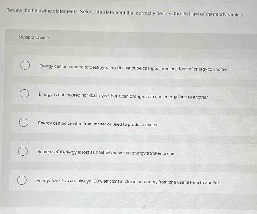 Review the following statements. Select the statement that correctly defines the first law of thermodynamics.
Multiple Choice
Energy can be created or destroyed and it cannot be changed from one form of energy to another.
Energy is not created nor destroyed, but it can change from one energy form to another.
Energy can be created from matter or used to produce matter.
Some useful energy is lost as heat whenever an energy transfer occurs.
Energy transfers are always 100% efficient in changing energy from one useful form to another.