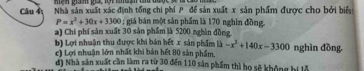 Mện giám gia, lội nuạn thủ được sẽ là cáo nhất
Câu 4 Nhà sản xuất xác định tổng chi phí P để sản xuất x sản phẩm được cho bởi biểu
P=x^2+30x+3300; giá bán một sản phẩm là 170 nghìn đồng.
a) Chi phí sản xuất 30 sản phẩm là 5200 nghìn đồng.
b) Lợi nhuận thu được khi bán hết x sản phẩm là -x^2+140x-3300 nghìn đồng.
c) Lợi nhuận lớn nhất khi bán hết 80 sản phẩm.
d) Nhà sản xuất cần làm ra từ 30 đến 110 sản phẩm thì ho sẽ không bị lỗ