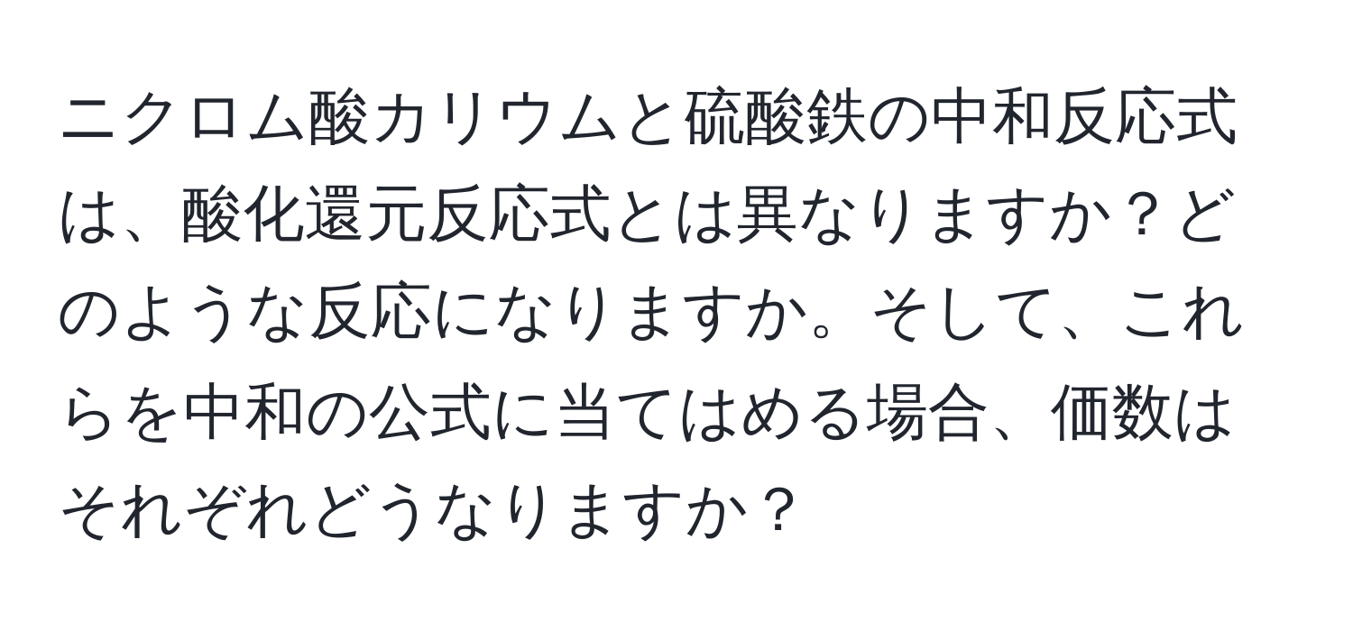 ニクロム酸カリウムと硫酸鉄の中和反応式は、酸化還元反応式とは異なりますか？どのような反応になりますか。そして、これらを中和の公式に当てはめる場合、価数はそれぞれどうなりますか？