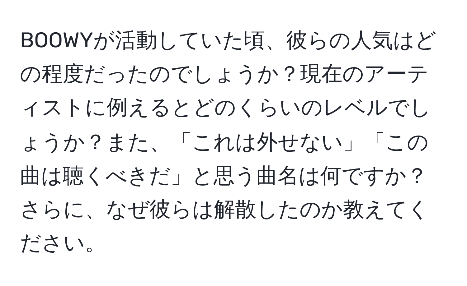 BOOWYが活動していた頃、彼らの人気はどの程度だったのでしょうか？現在のアーティストに例えるとどのくらいのレベルでしょうか？また、「これは外せない」「この曲は聴くべきだ」と思う曲名は何ですか？さらに、なぜ彼らは解散したのか教えてください。