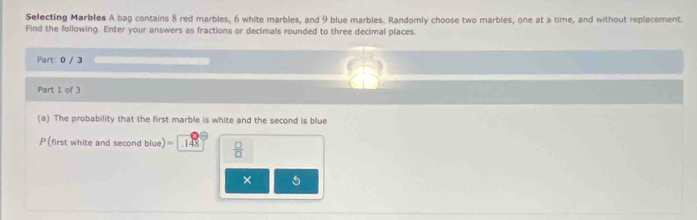 Selecting Marbles A bag contains 8 red marbles, 6 white marbles, and 9 blue marbles. Randomly choose two marbles, one at a time, and without replacement 
Find the following. Enter your answers as fractions or decimals rounded to three decimal places. 
Part: 0 / 3
Part 1 of 3 
(a) The probability that the first marble is white and the second is blue 
P (first white and second blue) 148  □ /□   
×