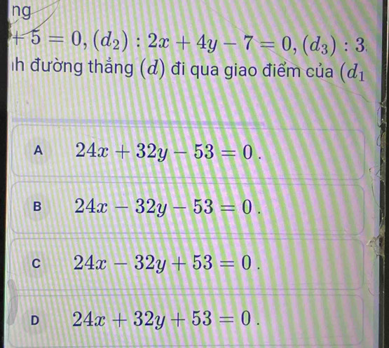 ng
+5=0, (d_2):2x+4y-7=0, (d_3):3
ih đường thắng (d) đi qua giao điểm của (d_1
A 24x+32y-53=0.
B 24x-32y-53=0.
C 24x-32y+53=0.
D 24x+32y+53=0.