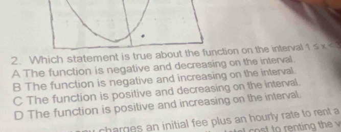 Which statement is truetion on the interval 1≤ x<3</tex>
A The function is negative and decreasing on the interval.
B The function is negative and increasing on the interval.
C The function is positive and decreasing on the interval.
D The function is positive and increasing on the interval.
charges an initial fee plus an hourly rate to rent a
co st to renting the