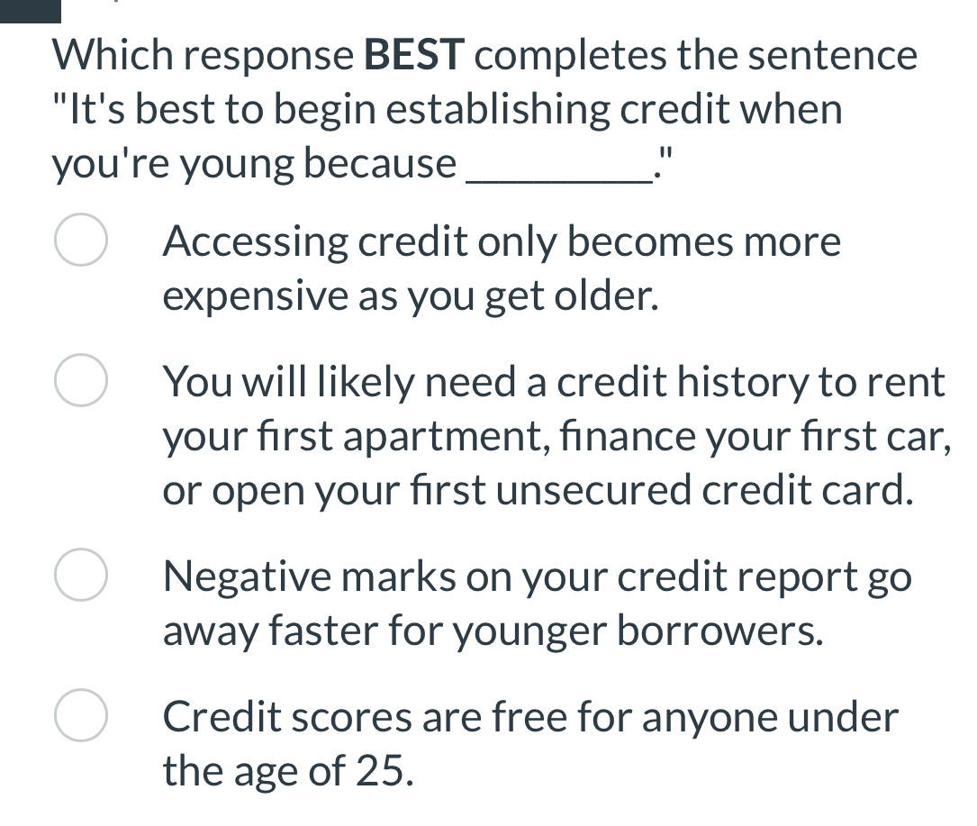 Which response BEST completes the sentence
"It's best to begin establishing credit when
you're young because _"
Accessing credit only becomes more
expensive as you get older.
You will likely need a credit history to rent
your first apartment, finance your first car,
or open your first unsecured credit card.
Negative marks on your credit report go
away faster for younger borrowers.
Credit scores are free for anyone under
the age of 25.