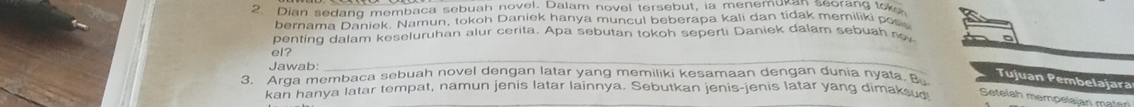 Dian sedanq membaca sebuah novel. Dalam novel tersebut, ia menemukan seorang toke 
bernama Daniek. Namun, tokoh Daniek hanya muncul beberapa kali dan tidak memiliki pos 
penting dalam keseluruhan alur cerita. Apa sebutan tokoh seperti Daniek dalam sebuah no 
el? 
Jawab: 
_ 
3. Arga membaca sebuah novel dengan latar yang memiliki kesamaan dengan dunia nyata. Bu 
Tujuan Pembelajara 
kan hanya latar tempat, namun jenis latar lainnya. Sebutkan jenis-jenis latar yang dimaksud Setelah mempelalari mater