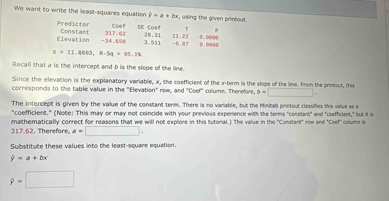 We want to write the least-squares equation hat y=a+bx , using the given printout. 
Predictor Coef SE Coef T P 
Constant 317. 62 28.31 11. 22 . 0000
Elevation - 34.658 3.511 -9.87 . o0o
s=11.8603, R-Sq=95.1%
Recall that a is the intercept and b is the slope of the line. 
Since the elevation is the explanatory variable, x, the coefficient of the x -term is the slope of the line. From the printout, this 
corresponds to the table value in the "Elevation" row, and "Coef" column. Therefore, b=□. 
The intercept is given by the value of the constant term. There is no variable, but the Minitab printout classifies this value as a 
"coefficient." (Note: This may or may not coincide with your previous experience with the terms "constant" and "coefficient," but it is 
mathematically correct for reasons that we will not explore in this tutorial.) The value in the "Constant" row and "Coef" column is
317.62. Therefore, a=□. 
Substitute these values into the least-square equation.
hat y=a+bx
hat y=□