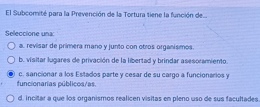 El Subcomité para la Prevención de la Tortura tiene la función de...
Seleccione una:
a. revisar de primera mano y junto con otros organismos.
b. visitar lugares de privación de la libertad y brindar asesoramiento.
c. sancionar a los Estados parte y cesar de su cargo a funcionarios y
funcionarias públicos/as.
d. incitar a que los organismos realicen visitas en pleno uso de sus facultades.