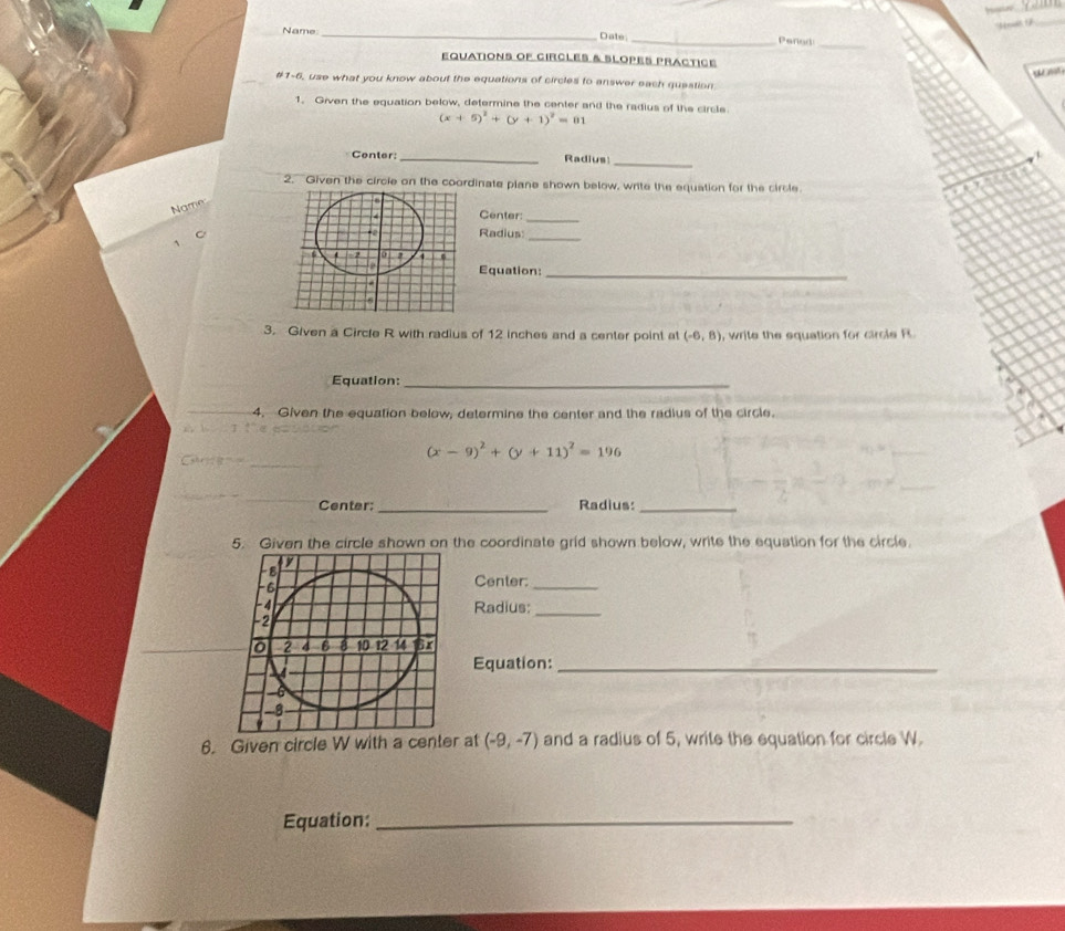 ' Mrowi' 
_ 
_ 
Name _Date 
_Pened 
EqUaTiONS oF CIrClEs & Slopes praCticé 
ost 
#1-6, use what you know about the equations of circles to answer each question 
1. Given the equation below, determine the center and the radius of the circle
(x+5)^2+(y+1)^2=01
_ 
Center:_ Radius 
2. Given the circle on the coordinate plane shown below, write the equation for the circle. 
Name 
Center:_ 
Radius:_ 
Equation:_ 
3. Given a Circle R with radius of 12 inches and a center point at (-6,8) , write the equation for circle R
Equation:_ 
4. Given the equation below, determine the center and the radius of the circle.
(x-9)^2+(y+11)^2=196
Center:_ Radius:_ 
5. Given the circle shown on the coordinate grid shown below, write the equation for the circle. 
Center:_ 
Radius: 
_ 
Equation:_ 
6. Given circle W with a center at (-9,-7) and a radius of 5, write the equation for circle W. 
Equation:_