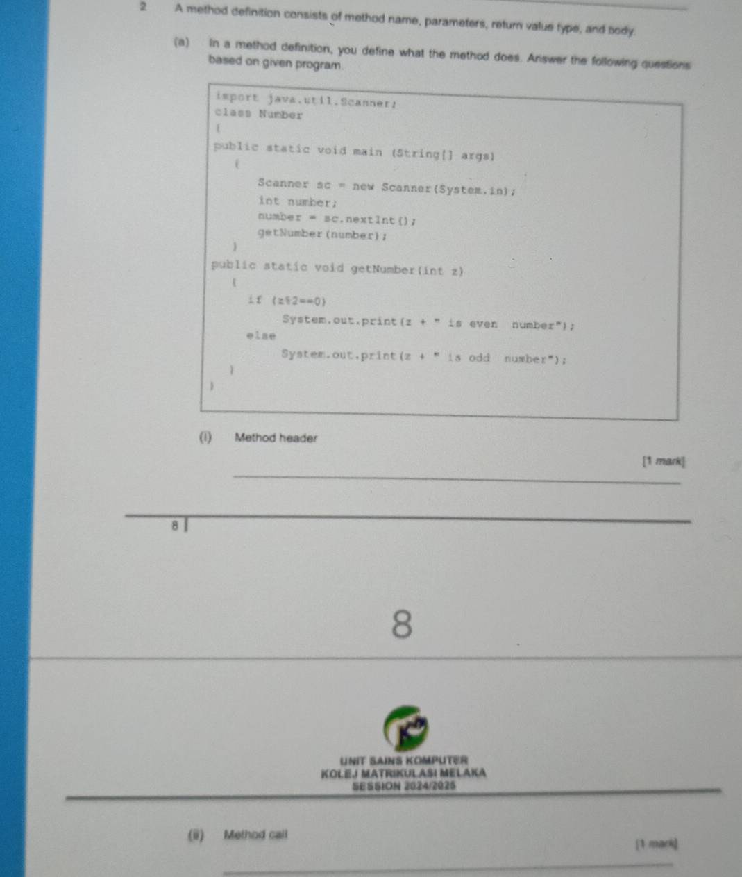 A method definition consists of method name, parameters, return value type, and body. 
(a) In a method definition, you define what the method does. Answer the following questions 
based on given program. 
isport java.util.Scanner: 
class Number 
public static void main (String[] args) 
( 
Scanner 3c= new Scanner(System.in); 
int number. 
numbe r=3 c.nextlnt(); 
getNumber(number); 
public static void getNumber(int z) 
⊥ £ (z∈ 2=-0)
System.out.print (z+nis even number"); 
else 
System.out,print (z+'')s odd number"); 
 
 
(i) Method header 
_ 
[1 mark] 
8 
_ 
8 
UNiT SAINS KOMPUTER 
KoleJ MatRiKul AšI Melaka 
_ 
SESSION 2024/2025 
_ 
(ü) Method call 
[1 mark] 
_