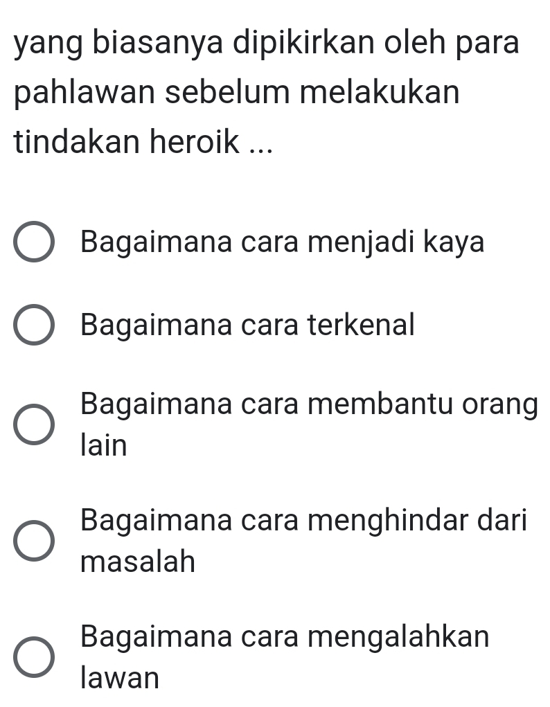 yang biasanya dipikirkan oleh para
pahlawan sebelum melakukan
tindakan heroik ...
Bagaimana cara menjadi kaya
Bagaimana cara terkenal
Bagaimana cara membantu orang
lain
Bagaimana cara menghindar dari
masalah
Bagaimana cara mengalahkan
lawan