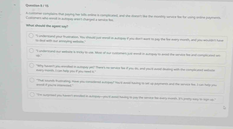 A customer complains that paying her bills online is complicated, and she doesn't like the monthly service fee for using oniline payments.
Customers who enroll in autopay aren't charged a service fee.
What should the agent say?
"I understand your frustration. You should just enroll in autopay if you don't want to pay the fee every morth, and you wouldn't have
to deal with our annoying website."
"I understand our website is tricky to use. Most of our customers just enroll in autopay to avoid the service fee and complicated set-
up."
"Why haven't you enrolled in autopay yet? There's no service fee if you do, and you'd avoid dealling with the complicated website
every month. I can help you if you need it."
"That sounds frustrating. Have you considered autopay? You'd avoid having to set up payments and the service fee. I can help you
envall if you're interested."
"I'm surprised you haven't enrolled in autopay—you'd avoid having to pay the service fee every monch. It's pretty easy to sign up."