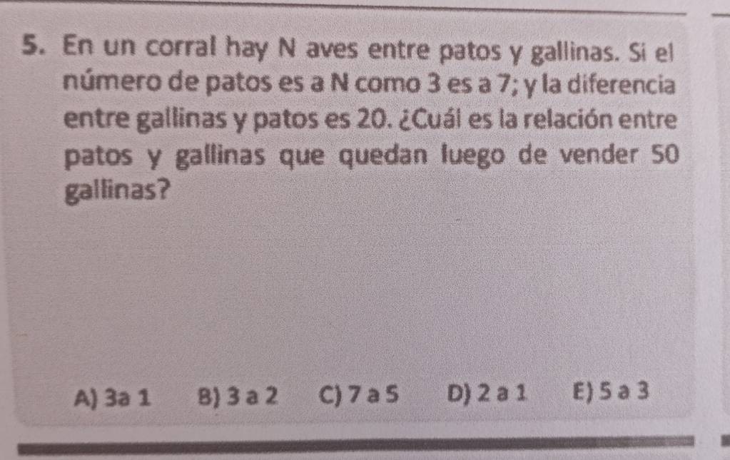 En un corral hay N aves entre patos y gallinas. Si el
número de patos es a N como 3 es a 7; y la diferencia
entre gallinas y patos es 20. ¿Cuál es la relación entre
patos y gallinas que quedan luego de vender 50
gallinas?
A) 3a 1 B) 3 a 2 C) 7 a 5 D) 2 a 1 E) 5 a3