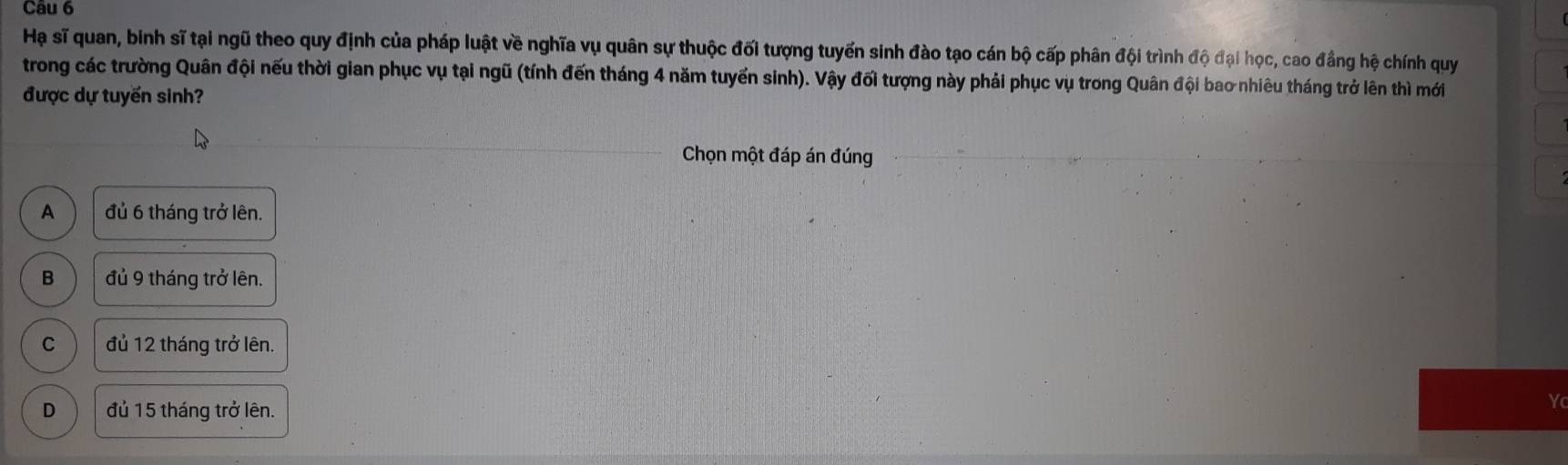 Hạ sĩ quan, binh sĩ tại ngũ theo quy định của pháp luật về nghĩa vụ quân sự thuộc đối tượng tuyến sinh đào tạo cán bộ cấp phân đội trình độ đại học, cao đầng hệ chính quy
trong các trường Quân đội nếu thời gian phục vụ tại ngũ (tính đến tháng 4 năm tuyển sinh). Vậy đối tượng này phải phục vụ trong Quân đội bao nhiêu tháng trở lên thì mới
được dự tuyển sinh?
Chọn một đáp án đúng
A đủ 6 tháng trở lên.
B đủ 9 tháng trở lên.
C đủ 12 tháng trở lên.
D đủ 15 tháng trở lên.
Yc