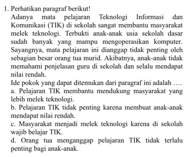 Perhatikan paragraf berikut!
Adanya mata pelajaran Teknologi Informasi dan
Komunikasi (TIK) di sekolah sangat membantu masyarakat
melek teknologi. Terbukti anak-anak usia sekolah dasar
sudah banyak yang mampu mengoperasikan komputer.
Sayangnya, mata pelajaran ini dianggap tidak penting oleh
sebagian besar orang tua murid. Akibatnya, anak-anak tidak
memahami penjelasan guru di sekolah dan selalu mendapat
nilai rendah.
Ide pokok yang dapat ditemukan dari paragraf ini adalah …
a. Pelajaran TIK membantu mendukung masyarakat yang
lebih melek teknologi.
b. Pelajaran TIK tidak penting karena membuat anak-anak
mendapat nilai rendah.
c. Masyarakat menjadi melek teknologi karena di sekolah
wajib belajar TIK.
d. Orang tua menganggap pelajaran TIK tidak terlalu
penting bagi anak-anak.