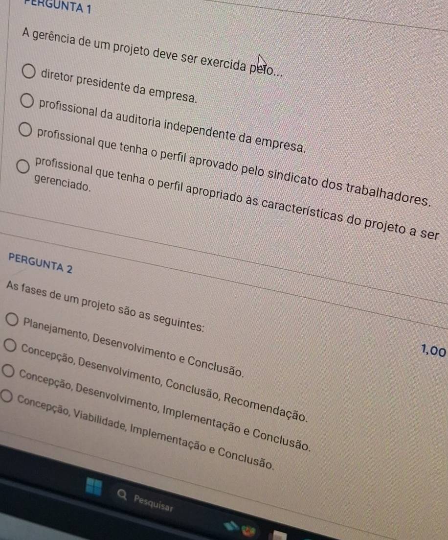 PERGUNTA 1
A gerência de um projeto deve ser exercida peio...
diretor presidente da empresa.
profissional da auditoria independente da empresa
profissional que tenha o perfil aprovado pelo sindicato dos trabalhadores
gerenciado.
profissional que tenha o perfil apropriado às características do projeto a ser
PERGUNTA 2
As fases de um projeto são as seguintes:
Planejamento, Desenvolvimento e Conclusão
1,00
Concepção, Desenvolvimento, Conclusão, Recomendação
Concepção, Desenvolvimento, Implementação e Conclusão
Concepção, Viabilidade, Implementação e Conclusão
Pesquisar