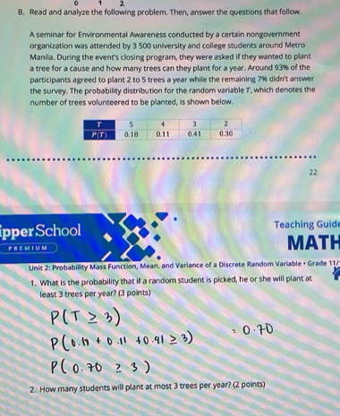 1 2 
B. Read and analyze the following problem. Then, answer the questions that follow. 
A seminar for Environmental Awareness conducted by a certain nongovernment 
organization was attended by 3 500 university and college students around Metro 
Manila. During the event's closing program, they were asked if they wanted to plant 
a tree for a cause and how many trees can they plant for a year. Around 93% of the 
participants agreed to plant 2 to 5 trees a year while the remaining 7% didn't answer 
the survey. The probability distribution for the random variable T, which denotes the 
number of trees volunteered to be planted, is shown below. 
22 
ipper School Teaching Guid 
PREMI u m MATH 
* Unit 2: Probability Mass Function, Mean, and Variance of a Discrete Random Variable + Grade 11/ 
1. What is the probability that if a random student is picked, he or she will plant at 
least 3 trees per year? (3 points) 
2. How many students will plant at most 3 trees per year? (2 points)