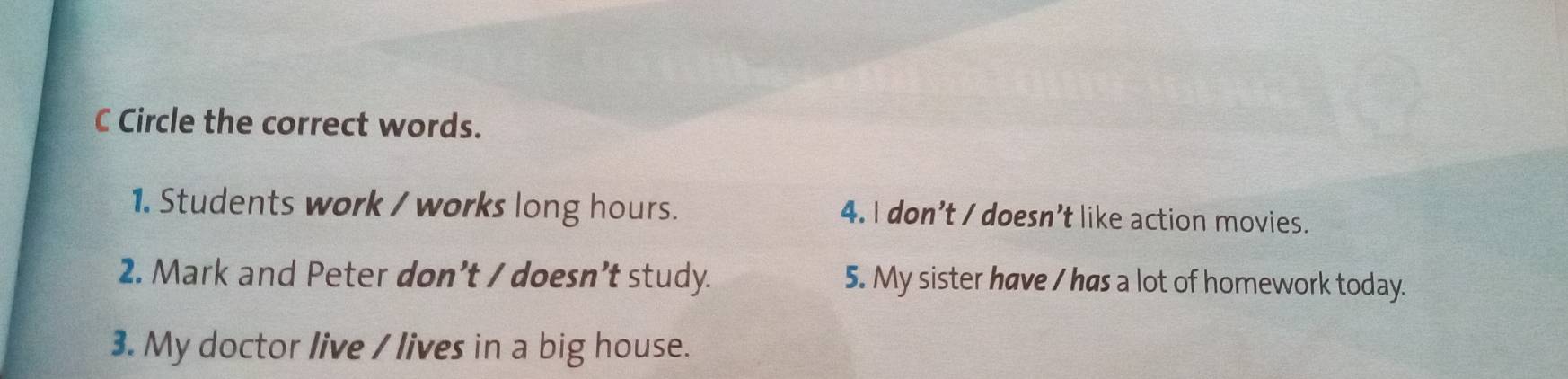 Circle the correct words.
1. Students work / works long hours. 4. I don’t / doesn’t like action movies.
2. Mark and Peter don’t / doesn’t study. 5. My sister have / has a lot of homework today.
3. My doctor live / lives in a big house.