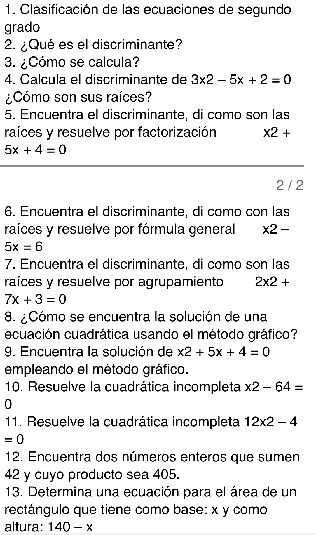 Clasificación de las ecuaciones de segundo 
grado 
2. ¿Qué es el discriminante? 
3. ¿Cómo se calcula? 
4. Calcula el discriminante de 3x2-5x+2=0
¿Cómo son sus raíces? 
5. Encuentra el discriminante, di como son las 
raíces y resuelve por factorización * 2+
5x+4=0
2 / 2
6. Encuentra el discriminante, di como con las 
raíces y resuelve por fórmula general * 2-
5x=6
7. Encuentra el discriminante, di como son las 
raíces y resuelve por agrupamiento 2* 2+
7x+3=0
8. ¿Cómo se encuentra la solución de una 
ecuación cuadrática usando el método gráfico? 
9. Encuentra la solución de x2+5x+4=0
empleando el método gráfico. 
10. Resuelve la cuadrática incompleta * 2-64=
0
11. Resuelve la cuadrática incompleta 12* 2-4
=0
12. Encuentra dos números enteros que sumen
42 y cuyo producto sea 405. 
13. Determina una ecuación para el área de un 
rectángulo que tiene como base: x y como 
altura: 140-x