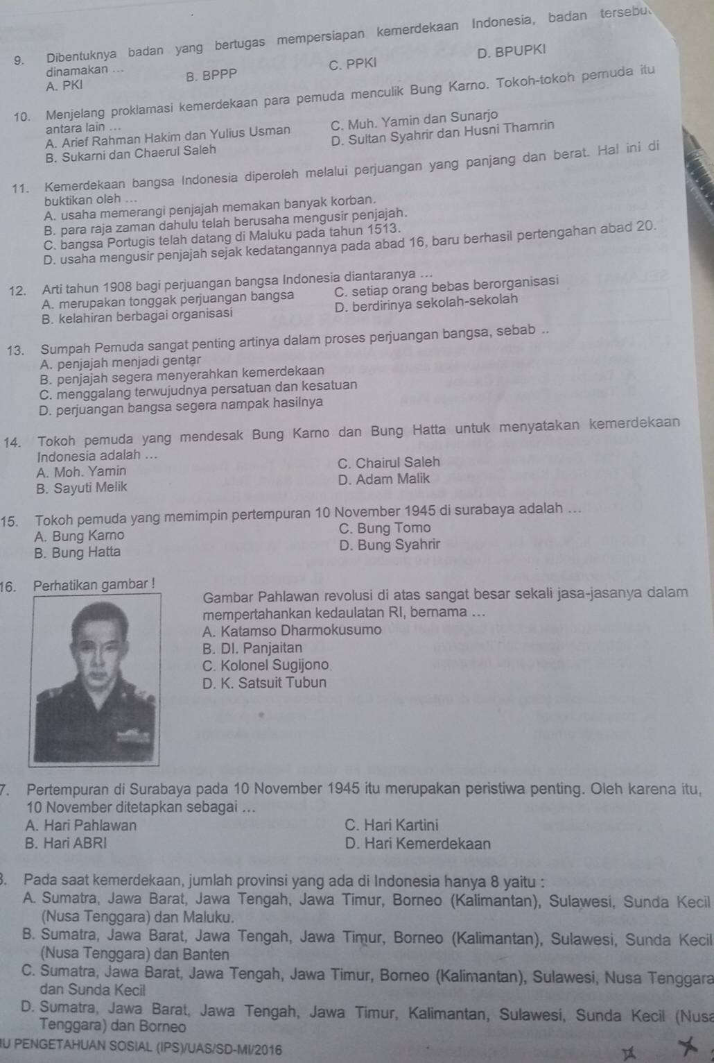 Dibentuknya badan yang bertugas mempersiapan kemerdekaan Indonesia, badan tersebu
A. PKI B. BPPP C. PPKI D. BPUPKI
dinamakan ...
10. Menjelang proklamasi kemerdekaan para pemuda menculik Bung Karno. Tokoh-tokoh pernuda itu
antara lain ..
A. Arief Rahman Hakim dan Yulius Usman C. Muh. Yamin dan Sunarjo
B. Sukarni dan Chaerul Saleh D. Sultan Syahrir dan Husni Thamrin
11. Kemerdekaan bangsa Indonesia diperoleh melalui perjuangan yang panjang dan berat. Hal ini di
buktikan oleh ...
A. usaha memerangi penjajah memakan banyak korban.
B. para raja zaman dahulu telah berusaha mengusir penjajah.
C. bangsa Portugis telah datang di Maluku pada tahun 1513.
D. usaha mengusir penjajah sejak kedatangannya pada abad 16, baru berhasil pertengahan abad 20.
12. Arti tahun 1908 bagi perjuangan bangsa Indonesia diantaranya …
A. merupakan tonggak perjuangan bangsa C. setiap orang bebas berorganisasi
B. kelahiran berbagai organisasi D. berdirinya sekolah-sekolah
13. Sumpah Pemuda sangat penting artinya dalam proses perjuangan bangsa, sebab ..
A. penjajah menjadi gentar
B. penjajah segera menyerahkan kemerdekaan
C. menggalang terwujudnya persatuan dan kesatuan
D. perjuangan bangsa segera nampak hasilnya
14. Tokoh pemuda yang mendesak Bung Karno dan Bung Hatta untuk menyatakan kemerdekaan
Indonesia adalah ...
A. Moh. Yamin C. Chairul Saleh
B. Sayuti Melik D. Adam Malik
15. Tokoh pemuda yang memimpin pertempuran 10 November 1945 di surabaya adalah …
A. Bung Karno C. Bung Tomo
B. Bung Hatta D. Bung Syahrir
16. Perhatikan gambar !
Gambar Pahlawan revolusi di atas sangat besar sekali jasa-jasanya dalam
mempertahankan kedaulatan RI, bernama ..
A. Katamso Dharmokusumo
B. DI. Panjaitan
C. Kolonel Sugijono
D. K. Satsuit Tubun
7. Pertempuran di Surabaya pada 10 November 1945 itu merupakan peristiwa penting. Oleh karena itu,
10 November ditetapkan sebagai ...
A. Hari Pahlawan C. Hari Kartini
B. Hari ABRI D. Hari Kemerdekaan
3. Pada saat kemerdekaan, jumlah provinsi yang ada di Indonesia hanya 8 yaitu :
A. Sumatra, Jawa Barat, Jawa Tengah, Jawa Timur, Borneo (Kalimantan), Sulawesi, Sunda Kecil
(Nusa Tenggara) dan Maluku.
B. Sumatra, Jawa Barat, Jawa Tengah, Jawa Timur, Borneo (Kalimantan), Sulawesi, Sunda Kecil
(Nusa Tenggara) dan Banten
C. Sumatra, Jawa Barat, Jawa Tengah, Jawa Timur, Borneo (Kalimantan), Sulawesi, Nusa Tenggara
dan Sunda Kecil
D. Sumatra, Jawa Barat, Jawa Tengah, Jawa Timur, Kalimantan, Sulawesi, Sunda Kecil (Nusa
Tenggara) dan Borneo
IU PENGETAHUAN SOSIAL (IPS)/UAS/SD-MI/2016