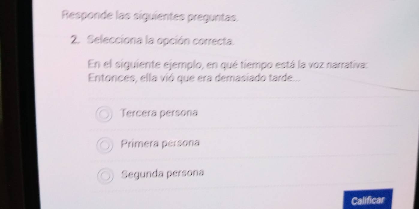 Responde las siguientes preguntas.
2. Selecciona la opción correcta.
En el siguiente ejemplo, en qué tiempo está la voz narrativa:
Entonces, ella vió que era demasiado tarde...
Tercera persona
Primera persona
Segunda persona
Calificar