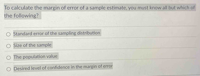 To calculate the margin of error of a sample estimate, you must know all but which of
the following?
Standard error of the sampling distribution
Size of the sample
The population value
Desired level of confdence in the margin of error