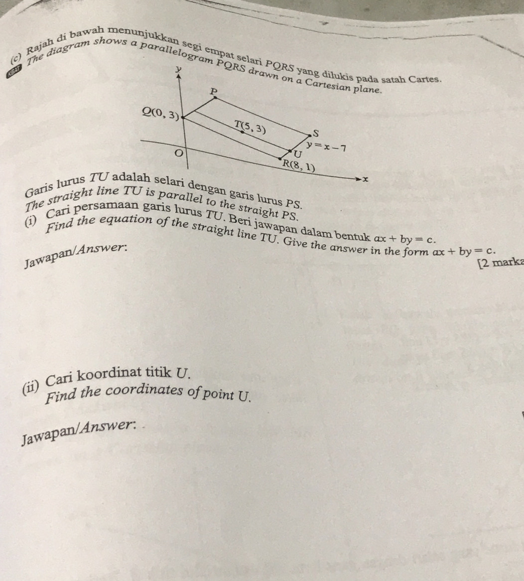 Rajah di bawah menunjukkan segi empat selari PQRS yang dilukis pada satah Cartes
y
The diagram shows a parallelogram PQRS drawn on a Cartesian plane
P
Q(0,3)
T(5,3) S
U y=x-7
R(8,1)
x
Garis lurus TU adalah selari dengan garis lurus PS. 
The straight line TU is parallel to the straight PS. 
(i) Cari persamaan garis lurus TU. Beri jawapan dalam bentuk ax+by=c. 
Find the equation of the straight line TU. Give the answer in the form ax+by=c. 
Jawapan/Answer: 
[2 marka 
(ii) Cari koordinat titik U. 
Find the coordinates of point U. 
Jawapan/Answer: