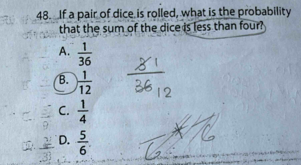 If a pair of dice is rolled, what is the probability
that the sum of the dice is less than four?
A.  1/36 
B.  1/12 
C.  1/4 
D.  5/6 .