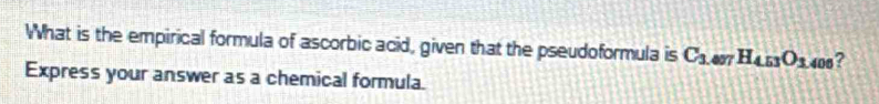 What is the empirical formula of ascorbic acid, given that the pseudoformula is C_3 4077 H_4.53O_1 406? 
Express your answer as a chemical formula.